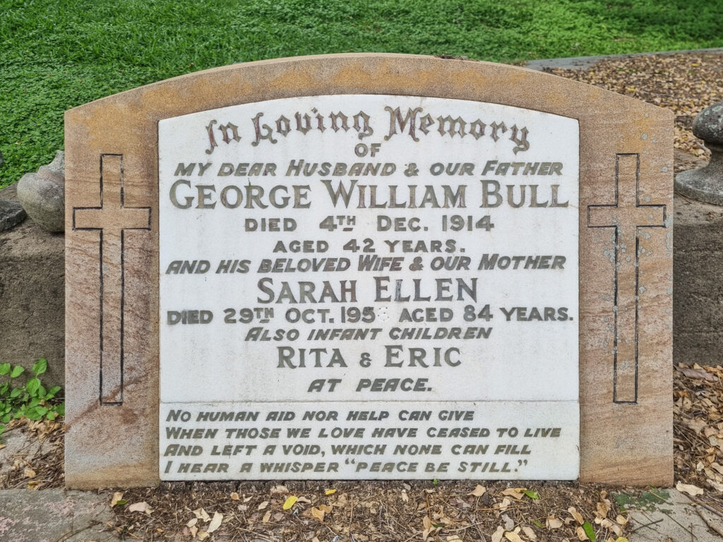 In Loving Memory of my dear Husband & our Father George William Bull died 4th Dec. 1914 aged 42 years. and his beloved Wife & our Mother Sarah Ellen died 29th Oct. 1956 aged 84 years. Also infant children Rita & Eric at peace. No human aid nor help can give When those we love have ceased to live And left a void which none can fill I hear a whisper "peace be still."