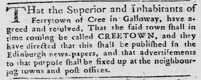 That the Superior and Inhabitants of Ferrytown of Cree in Galloway, have agreed and resolved, That the said town shall in time coming be called CREETOWN, and they have directed that this shall be published in the Edinburgh news-papers, and that advertisements to that purpose shall be fixed up at the neighbouring towns and post offices.